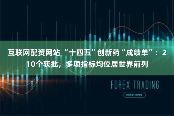 互联网配资网站 “十四五”创新药“成绩单”：210个获批，多项指标均位居世界前列