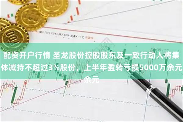 配资开户行情 圣龙股份控股股东及一致行动人将集体减持不超过3%股份，上半年盈转亏损5000万余元