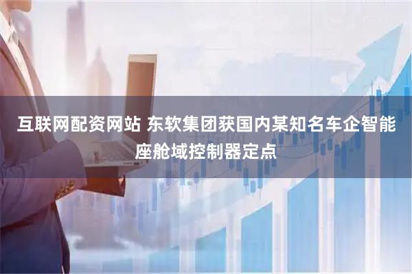 互联网配资网站 东软集团获国内某知名车企智能座舱域控制器定点