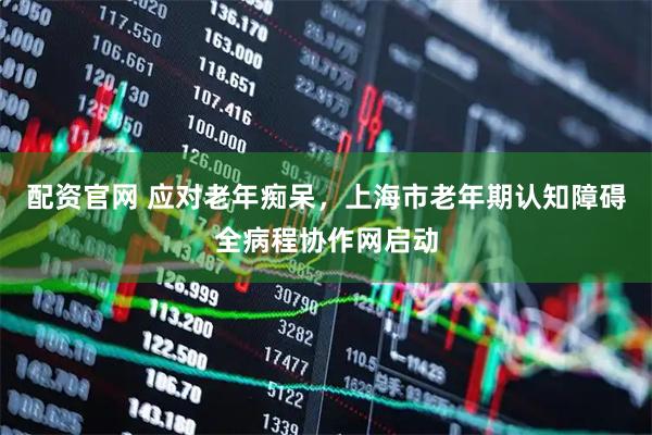 配资官网 应对老年痴呆，上海市老年期认知障碍全病程协作网启动