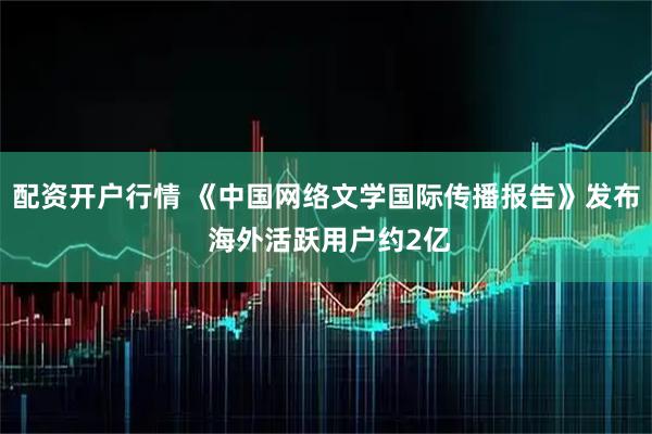 配资开户行情 《中国网络文学国际传播报告》发布 海外活跃用户约2亿