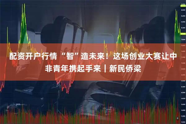 配资开户行情 “智”造未来！这场创业大赛让中非青年携起手来｜新民侨梁