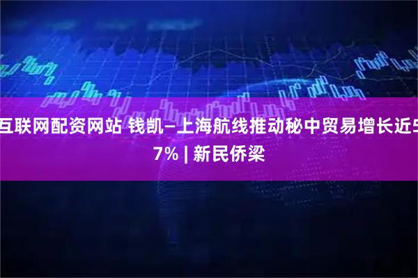 互联网配资网站 钱凯—上海航线推动秘中贸易增长近57% | 新民侨梁