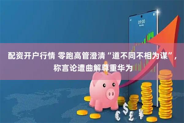 配资开户行情 零跑高管澄清“道不同不相为谋”, 称言论遭曲解尊重华为