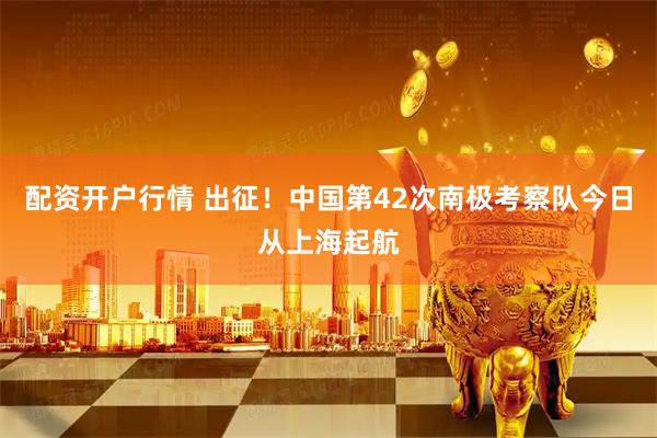 配资开户行情 出征！中国第42次南极考察队今日从上海起航
