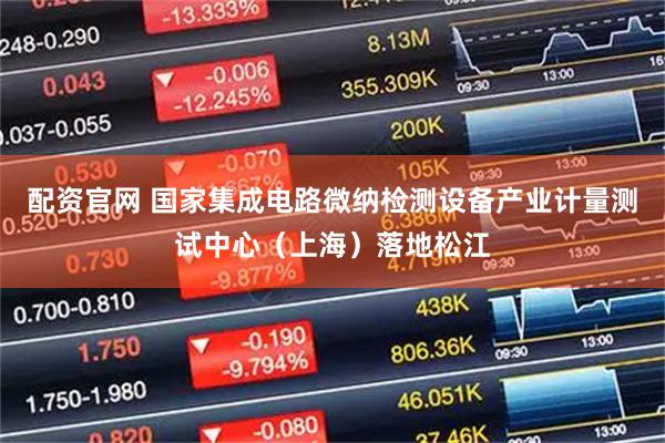 配资官网 国家集成电路微纳检测设备产业计量测试中心（上海）落地松江