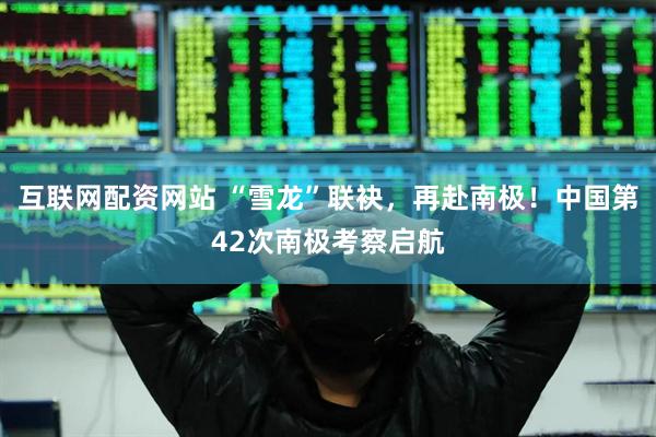 互联网配资网站 “雪龙”联袂，再赴南极！中国第42次南极考察启航