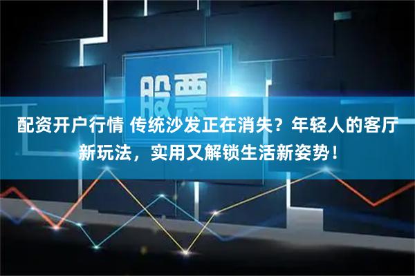 配资开户行情 传统沙发正在消失？年轻人的客厅新玩法，实用又解锁生活新姿势！