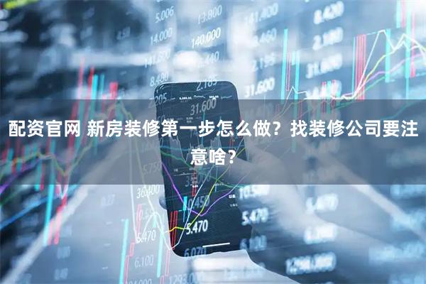 配资官网 新房装修第一步怎么做？找装修公司要注意啥？