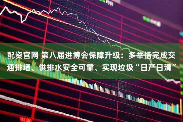 配资官网 第八届进博会保障升级：多举措完成交通排堵、供排水安全可靠、实现垃圾“日产日清”