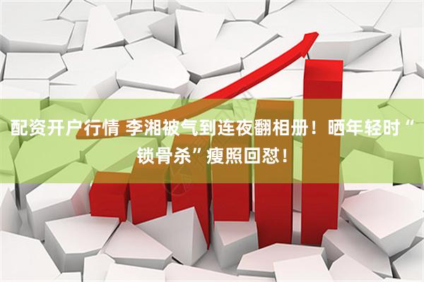 配资开户行情 李湘被气到连夜翻相册！晒年轻时“锁骨杀”瘦照回怼！