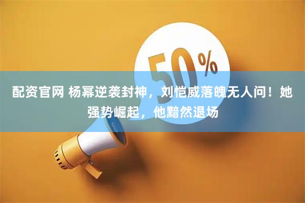 配资官网 杨幂逆袭封神，刘恺威落魄无人问！她强势崛起，他黯然退场