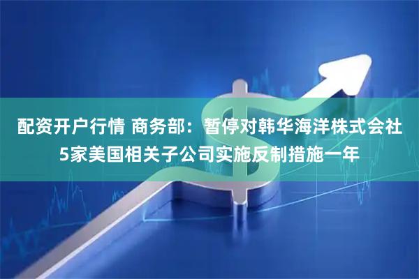 配资开户行情 商务部：暂停对韩华海洋株式会社5家美国相关子公司实施反制措施一年