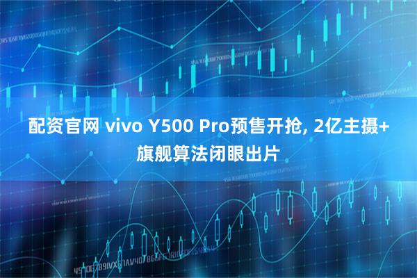 配资官网 vivo Y500 Pro预售开抢, 2亿主摄+旗舰算法闭眼出片