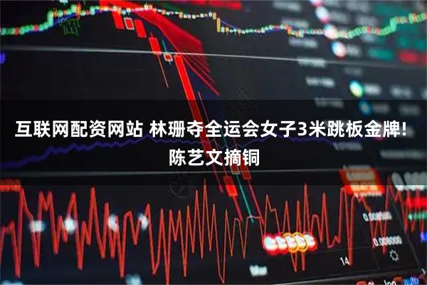 互联网配资网站 林珊夺全运会女子3米跳板金牌! 陈艺文摘铜
