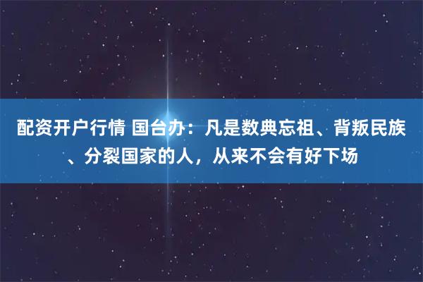 配资开户行情 国台办：凡是数典忘祖、背叛民族、分裂国家的人，从来不会有好下场