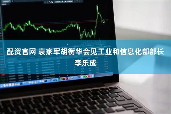 配资官网 袁家军胡衡华会见工业和信息化部部长李乐成