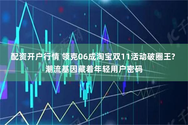 配资开户行情 领克06成淘宝双11活动破圈王? 潮流基因藏着年轻用户密码