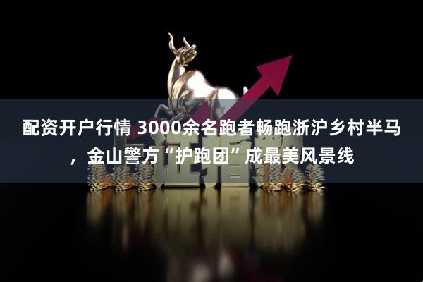 配资开户行情 3000余名跑者畅跑浙沪乡村半马，金山警方“护跑团”成最美风景线