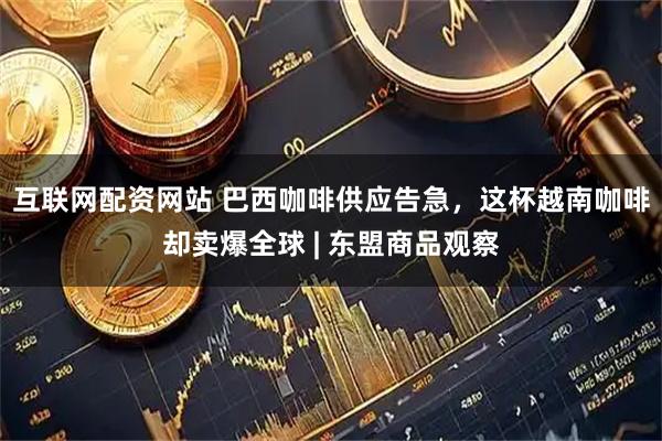 互联网配资网站 巴西咖啡供应告急，这杯越南咖啡却卖爆全球 | 东盟商品观察