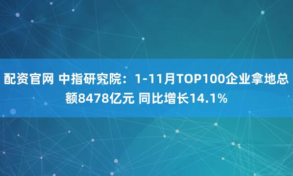 配资官网 中指研究院：1-11月TOP100企业拿地总额8478亿元 同比增长14.1%