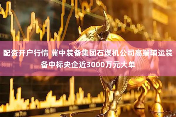 配资开户行情 冀中装备集团石煤机公司高端辅运装备中标央企近3000万元大单