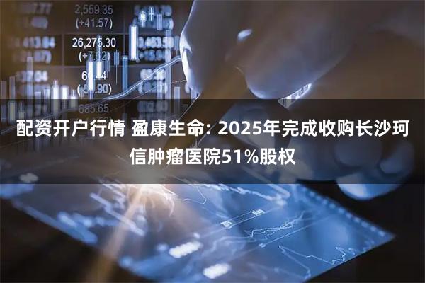 配资开户行情 盈康生命: 2025年完成收购长沙珂信肿瘤医院51%股权