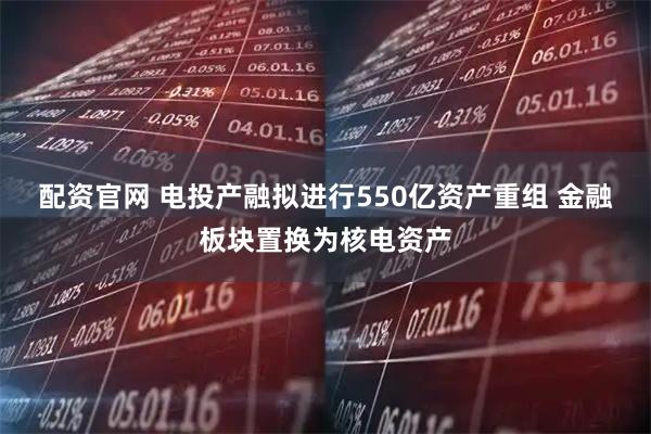 配资官网 电投产融拟进行550亿资产重组 金融板块置换为核电资产