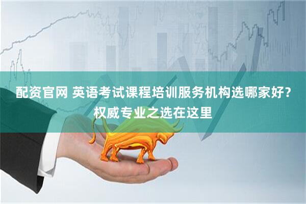 配资官网 英语考试课程培训服务机构选哪家好？权威专业之选在这里