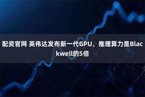 配资官网 英伟达发布新一代GPU，推理算力是Blackwell的5倍