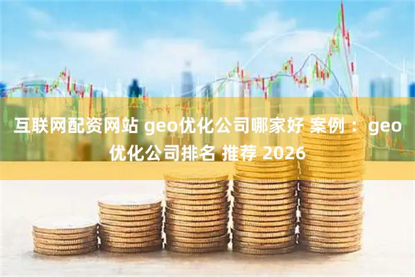 互联网配资网站 geo优化公司哪家好 案例 ：geo优化公司排名 推荐 2026