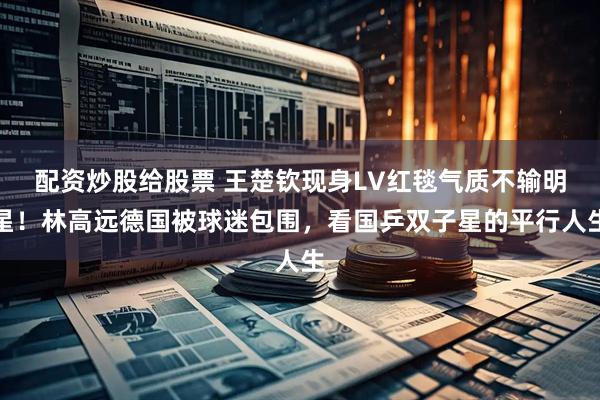 配资炒股给股票 王楚钦现身LV红毯气质不输明星！林高远德国被球迷包围，看国乒双子星的平行人生