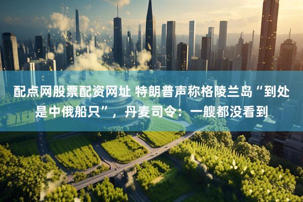 配点网股票配资网址 特朗普声称格陵兰岛“到处是中俄船只”，丹麦司令：一艘都没看到