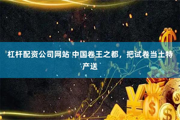 杠杆配资公司网站 中国卷王之都，把试卷当土特产送