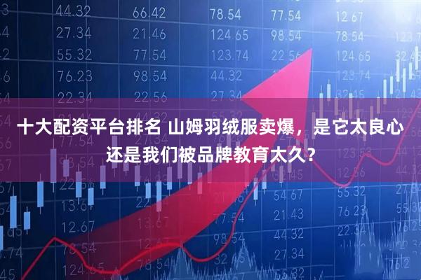 十大配资平台排名 山姆羽绒服卖爆，是它太良心还是我们被品牌教育太久？