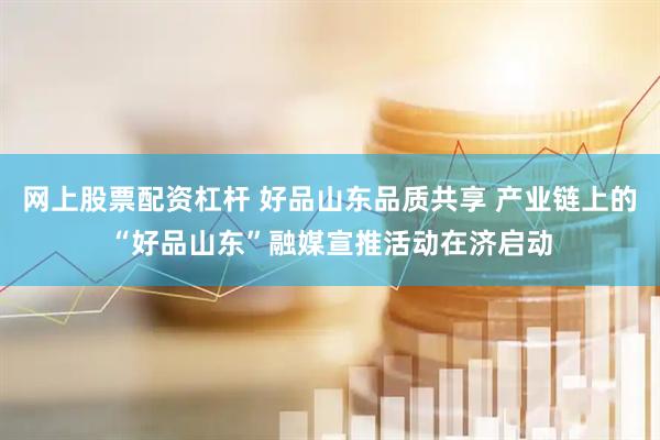 网上股票配资杠杆 好品山东品质共享 产业链上的“好品山东”融媒宣推活动在济启动