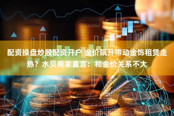 配资操盘炒股配资开户 金价飙升带动金饰租赁走热？水贝商家直言：和金价关系不大