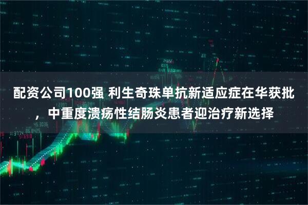 配资公司100强 利生奇珠单抗新适应症在华获批，中重度溃疡性结肠炎患者迎治疗新选择