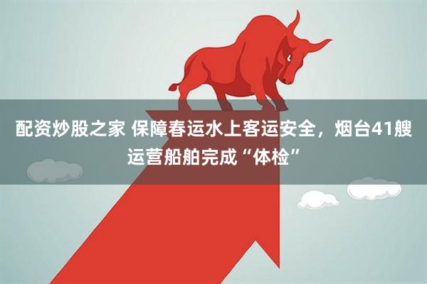 配资炒股之家 保障春运水上客运安全，烟台41艘运营船舶完成“体检”
