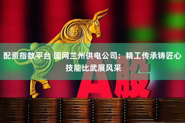 配资指数平台 国网兰州供电公司：精工传承铸匠心 技能比武展风采
