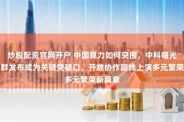 炒股配资官网开户 中国算力如何突围，中科曙光万卡集群发布成为关键突破口，开放协作路线上演多元繁荣新篇章