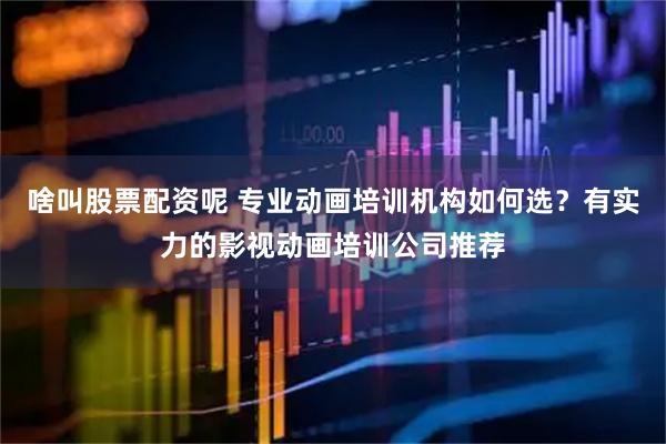 啥叫股票配资呢 专业动画培训机构如何选？有实力的影视动画培训公司推荐
