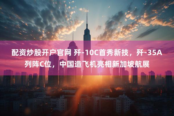 配资炒股开户官网 歼-10C首秀新技，歼-35A列阵C位，中国造飞机亮相新加坡航展