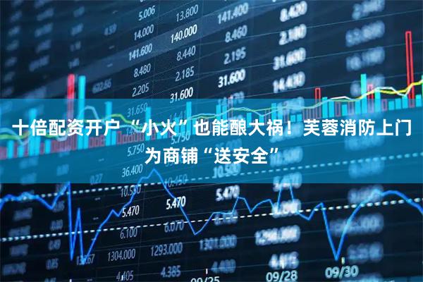 十倍配资开户 “小火”也能酿大祸！芙蓉消防上门为商铺“送安全”