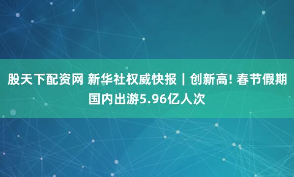 股天下配资网 新华社权威快报｜创新高! 春节假期国内出游5.96亿人次