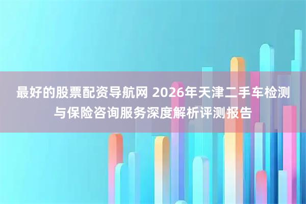 最好的股票配资导航网 2026年天津二手车检测与保险咨询服务深度解析评测报告
