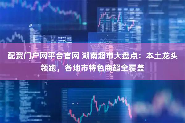 配资门户网平台官网 湖南超市大盘点：本土龙头领跑，各地市特色商超全覆盖