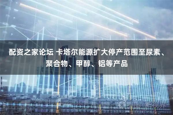 配资之家论坛 卡塔尔能源扩大停产范围至尿素、聚合物、甲醇、铝等产品