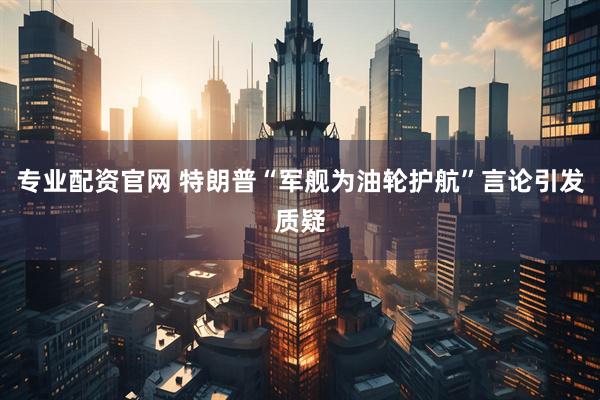 专业配资官网 特朗普“军舰为油轮护航”言论引发质疑
