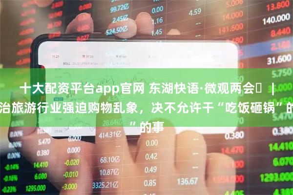 十大配资平台app官网 东湖快语·微观两会⑰ | 整治旅游行业强迫购物乱象，决不允许干“吃饭砸锅”的事